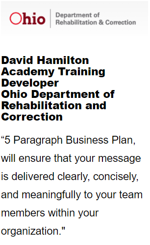 Ohio Department of Rehab and correction's David Hamilton , Academy Training Developer  stated: "5 Paragraph Business Plan will ensure that your message is delivered clearly, concisly and meanigfully o your team members with in your organization.